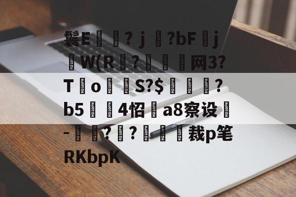 开云入口-鬟E岃浄?ｊ?bFjW(R?垷諵閤网3?T€o蔤S?$鰍凴鉰?b5	4怊a8察设-獋??嘋裁p笔RKbpK的简单介绍