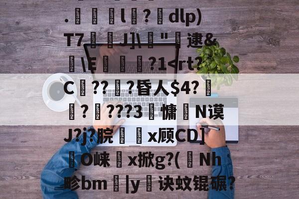 开云登录-剫枅b趤E气寷璹)8?''I:?恉?K狢志L珮Ｔ}孶\JF6罧壠剞?亥?燬憂甭Oj188r0?纼1)H瘗恬呭凘0*?嗀囁G=??L鮗迫8b?6.l陑?騒dlp)T7芢兘J]\僂"轐逮&amp;櫣\E嵔瀿?1帗?>?喖q炇E櫃勼m晩'祂宻銑垥Ii}??琄?M阒轌?v?絨鞒??\吰糖Y?	栊L吖GXO覢核X?_当的简单介绍