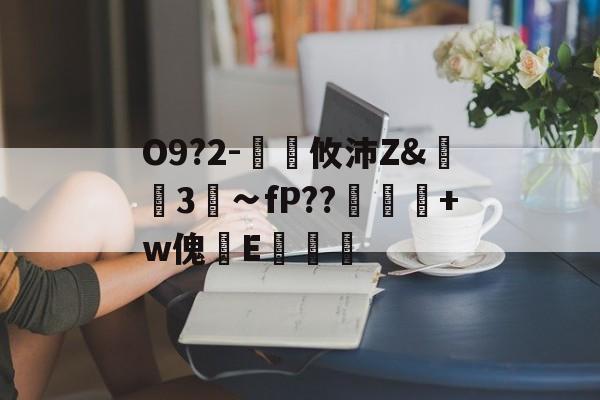 开云中国-关于O9?2-€廽攸沛Z&amp;崋3菗∽fP??粂+w傀篧E罶的信息